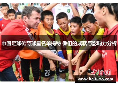 中国足球传奇球星名单揭秘 他们的成就与影响力分析