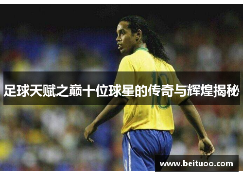 足球天赋之巅十位球星的传奇与辉煌揭秘