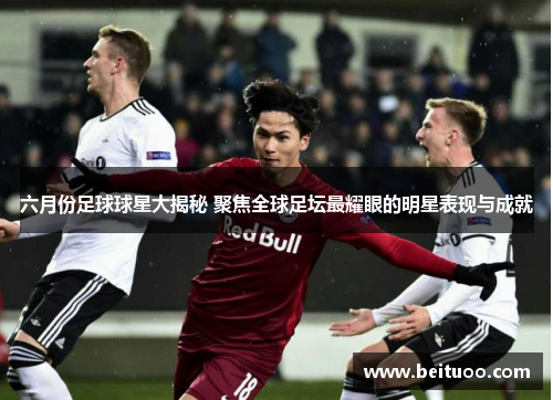 六月份足球球星大揭秘 聚焦全球足坛最耀眼的明星表现与成就