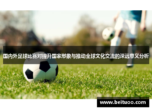 国内外足球比赛对提升国家形象与推动全球文化交流的深远意义分析